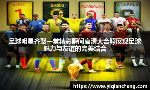 足球明星齐聚一堂精彩瞬间高清大合照展现足球魅力与友谊的完美结合
