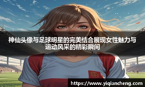 神仙头像与足球明星的完美结合展现女性魅力与运动风采的精彩瞬间